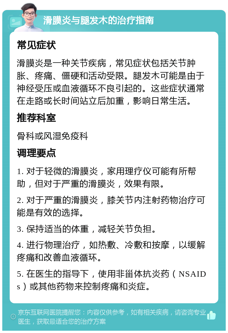 滑膜炎与腿发木的治疗指南 常见症状 滑膜炎是一种关节疾病，常见症状包括关节肿胀、疼痛、僵硬和活动受限。腿发木可能是由于神经受压或血液循环不良引起的。这些症状通常在走路或长时间站立后加重，影响日常生活。 推荐科室 骨科或风湿免疫科 调理要点 1. 对于轻微的滑膜炎，家用理疗仪可能有所帮助，但对于严重的滑膜炎，效果有限。 2. 对于严重的滑膜炎，膝关节内注射药物治疗可能是有效的选择。 3. 保持适当的体重，减轻关节负担。 4. 进行物理治疗，如热敷、冷敷和按摩，以缓解疼痛和改善血液循环。 5. 在医生的指导下，使用非甾体抗炎药（NSAIDs）或其他药物来控制疼痛和炎症。