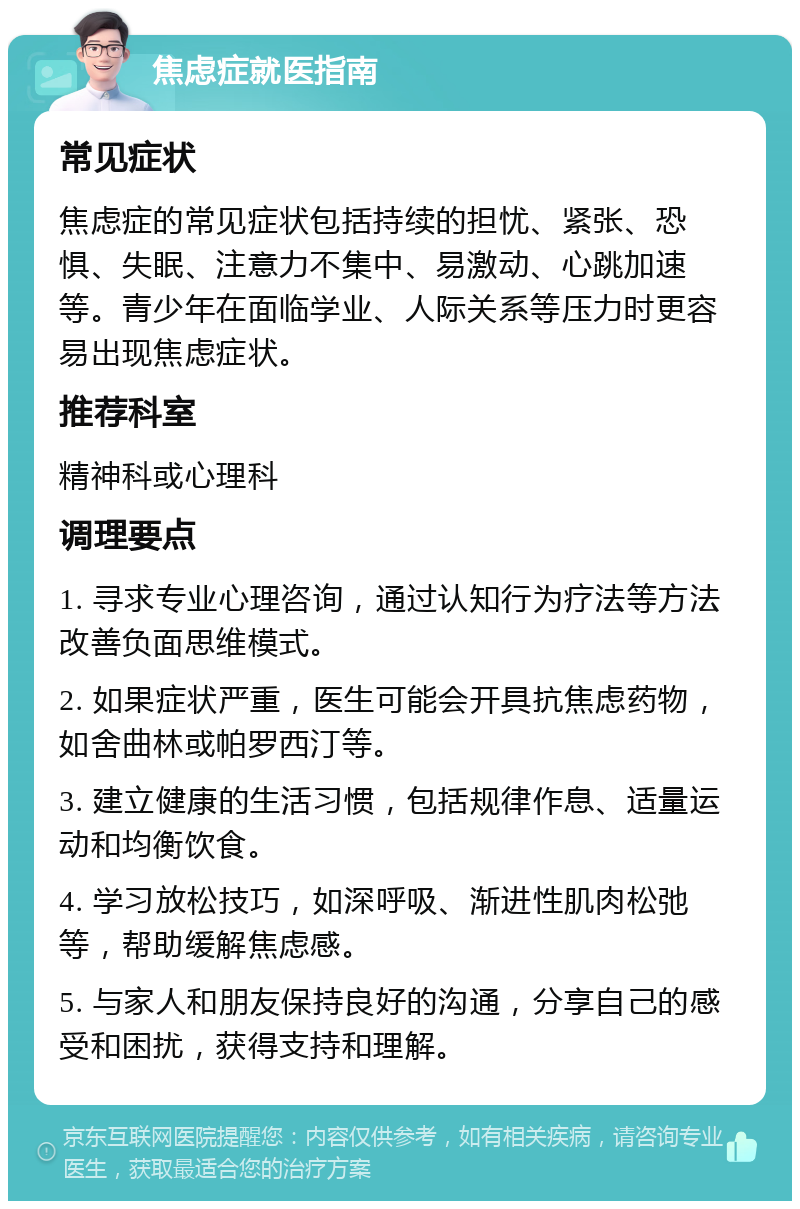 焦虑症就医指南 常见症状 焦虑症的常见症状包括持续的担忧、紧张、恐惧、失眠、注意力不集中、易激动、心跳加速等。青少年在面临学业、人际关系等压力时更容易出现焦虑症状。 推荐科室 精神科或心理科 调理要点 1. 寻求专业心理咨询，通过认知行为疗法等方法改善负面思维模式。 2. 如果症状严重，医生可能会开具抗焦虑药物，如舍曲林或帕罗西汀等。 3. 建立健康的生活习惯，包括规律作息、适量运动和均衡饮食。 4. 学习放松技巧，如深呼吸、渐进性肌肉松弛等，帮助缓解焦虑感。 5. 与家人和朋友保持良好的沟通，分享自己的感受和困扰，获得支持和理解。