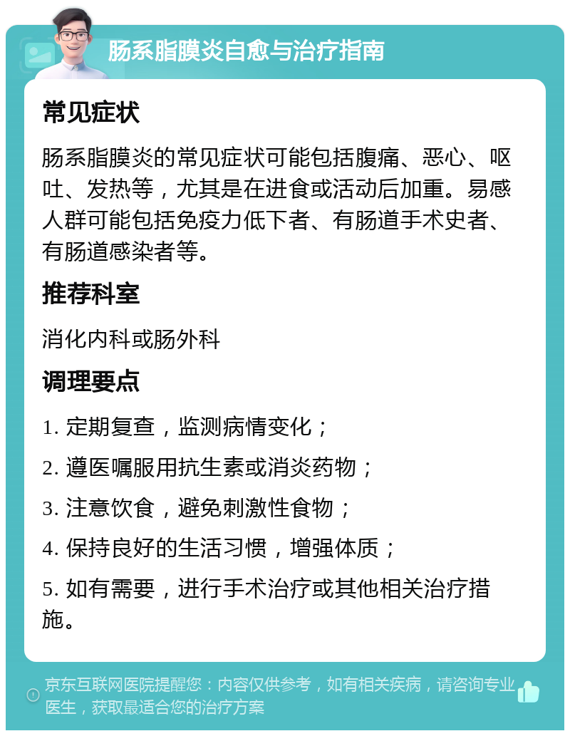 肠系脂膜炎自愈与治疗指南 常见症状 肠系脂膜炎的常见症状可能包括腹痛、恶心、呕吐、发热等，尤其是在进食或活动后加重。易感人群可能包括免疫力低下者、有肠道手术史者、有肠道感染者等。 推荐科室 消化内科或肠外科 调理要点 1. 定期复查，监测病情变化； 2. 遵医嘱服用抗生素或消炎药物； 3. 注意饮食，避免刺激性食物； 4. 保持良好的生活习惯，增强体质； 5. 如有需要，进行手术治疗或其他相关治疗措施。