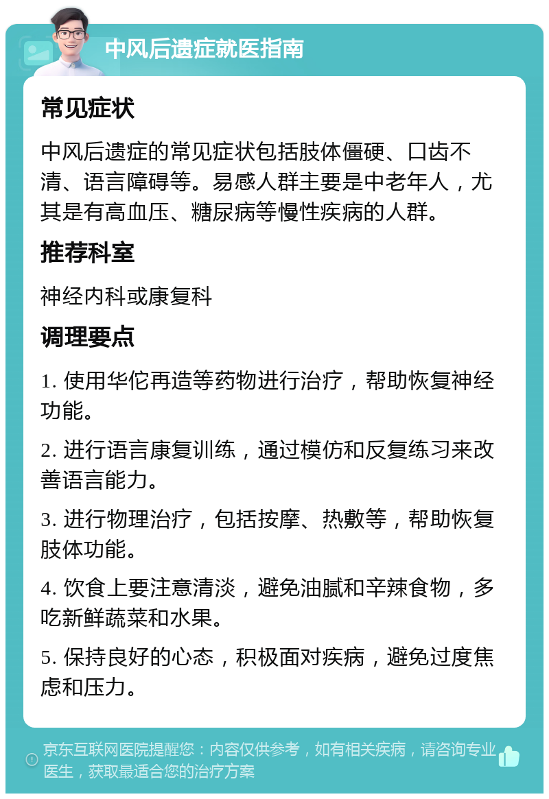 中风后遗症就医指南 常见症状 中风后遗症的常见症状包括肢体僵硬、口齿不清、语言障碍等。易感人群主要是中老年人，尤其是有高血压、糖尿病等慢性疾病的人群。 推荐科室 神经内科或康复科 调理要点 1. 使用华佗再造等药物进行治疗，帮助恢复神经功能。 2. 进行语言康复训练，通过模仿和反复练习来改善语言能力。 3. 进行物理治疗，包括按摩、热敷等，帮助恢复肢体功能。 4. 饮食上要注意清淡，避免油腻和辛辣食物，多吃新鲜蔬菜和水果。 5. 保持良好的心态，积极面对疾病，避免过度焦虑和压力。