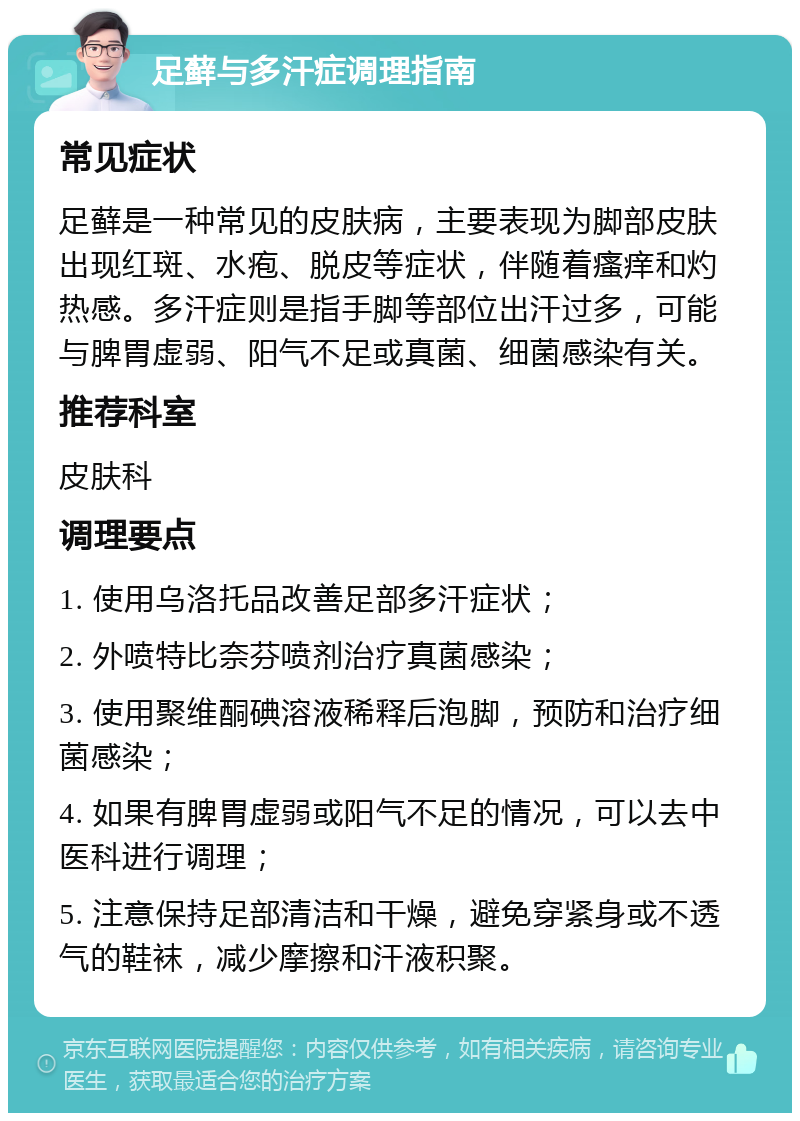 足藓与多汗症调理指南 常见症状 足藓是一种常见的皮肤病，主要表现为脚部皮肤出现红斑、水疱、脱皮等症状，伴随着瘙痒和灼热感。多汗症则是指手脚等部位出汗过多，可能与脾胃虚弱、阳气不足或真菌、细菌感染有关。 推荐科室 皮肤科 调理要点 1. 使用乌洛托品改善足部多汗症状； 2. 外喷特比奈芬喷剂治疗真菌感染； 3. 使用聚维酮碘溶液稀释后泡脚，预防和治疗细菌感染； 4. 如果有脾胃虚弱或阳气不足的情况，可以去中医科进行调理； 5. 注意保持足部清洁和干燥，避免穿紧身或不透气的鞋袜，减少摩擦和汗液积聚。