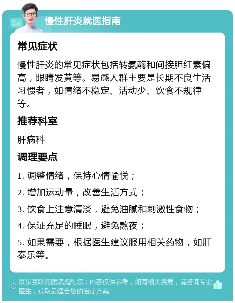 慢性肝炎就医指南 常见症状 慢性肝炎的常见症状包括转氨酶和间接胆红素偏高，眼睛发黄等。易感人群主要是长期不良生活习惯者，如情绪不稳定、活动少、饮食不规律等。 推荐科室 肝病科 调理要点 1. 调整情绪，保持心情愉悦； 2. 增加运动量，改善生活方式； 3. 饮食上注意清淡，避免油腻和刺激性食物； 4. 保证充足的睡眠，避免熬夜； 5. 如果需要，根据医生建议服用相关药物，如肝泰乐等。