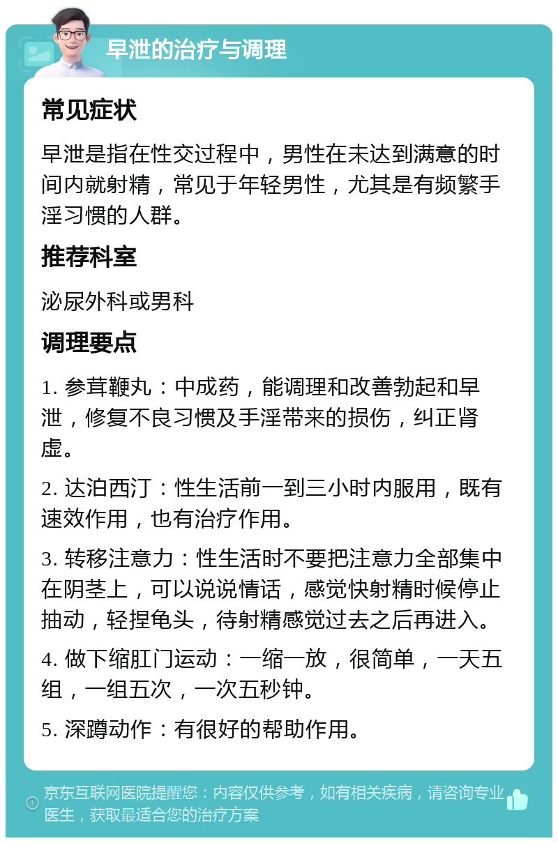 早泄的治疗与调理 常见症状 早泄是指在性交过程中，男性在未达到满意的时间内就射精，常见于年轻男性，尤其是有频繁手淫习惯的人群。 推荐科室 泌尿外科或男科 调理要点 1. 参茸鞭丸：中成药，能调理和改善勃起和早泄，修复不良习惯及手淫带来的损伤，纠正肾虚。 2. 达泊西汀：性生活前一到三小时内服用，既有速效作用，也有治疗作用。 3. 转移注意力：性生活时不要把注意力全部集中在阴茎上，可以说说情话，感觉快射精时候停止抽动，轻捏龟头，待射精感觉过去之后再进入。 4. 做下缩肛门运动：一缩一放，很简单，一天五组，一组五次，一次五秒钟。 5. 深蹲动作：有很好的帮助作用。