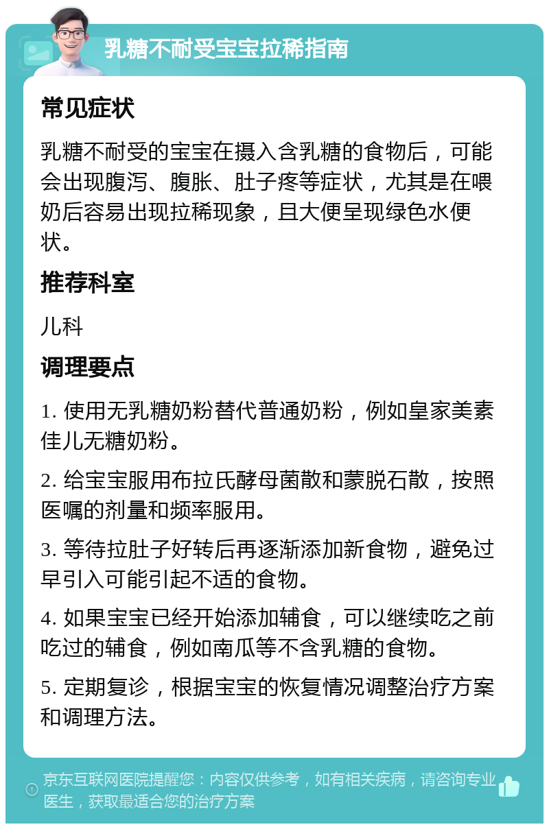 乳糖不耐受宝宝拉稀指南 常见症状 乳糖不耐受的宝宝在摄入含乳糖的食物后，可能会出现腹泻、腹胀、肚子疼等症状，尤其是在喂奶后容易出现拉稀现象，且大便呈现绿色水便状。 推荐科室 儿科 调理要点 1. 使用无乳糖奶粉替代普通奶粉，例如皇家美素佳儿无糖奶粉。 2. 给宝宝服用布拉氏酵母菌散和蒙脱石散，按照医嘱的剂量和频率服用。 3. 等待拉肚子好转后再逐渐添加新食物，避免过早引入可能引起不适的食物。 4. 如果宝宝已经开始添加辅食，可以继续吃之前吃过的辅食，例如南瓜等不含乳糖的食物。 5. 定期复诊，根据宝宝的恢复情况调整治疗方案和调理方法。