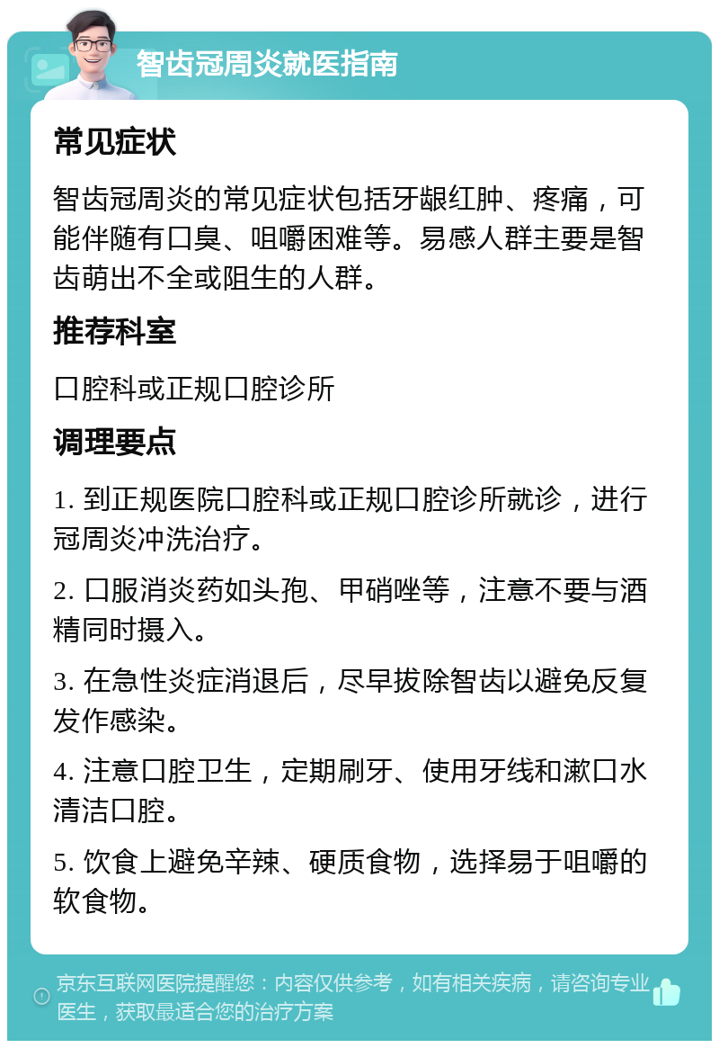 智齿冠周炎就医指南 常见症状 智齿冠周炎的常见症状包括牙龈红肿、疼痛，可能伴随有口臭、咀嚼困难等。易感人群主要是智齿萌出不全或阻生的人群。 推荐科室 口腔科或正规口腔诊所 调理要点 1. 到正规医院口腔科或正规口腔诊所就诊，进行冠周炎冲洗治疗。 2. 口服消炎药如头孢、甲硝唑等，注意不要与酒精同时摄入。 3. 在急性炎症消退后，尽早拔除智齿以避免反复发作感染。 4. 注意口腔卫生，定期刷牙、使用牙线和漱口水清洁口腔。 5. 饮食上避免辛辣、硬质食物，选择易于咀嚼的软食物。