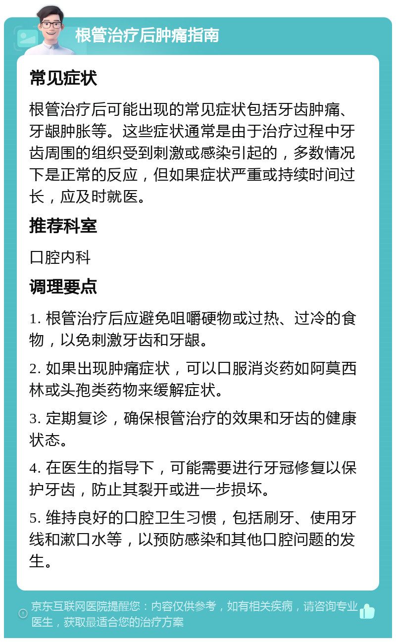 根管治疗后肿痛指南 常见症状 根管治疗后可能出现的常见症状包括牙齿肿痛、牙龈肿胀等。这些症状通常是由于治疗过程中牙齿周围的组织受到刺激或感染引起的，多数情况下是正常的反应，但如果症状严重或持续时间过长，应及时就医。 推荐科室 口腔内科 调理要点 1. 根管治疗后应避免咀嚼硬物或过热、过冷的食物，以免刺激牙齿和牙龈。 2. 如果出现肿痛症状，可以口服消炎药如阿莫西林或头孢类药物来缓解症状。 3. 定期复诊，确保根管治疗的效果和牙齿的健康状态。 4. 在医生的指导下，可能需要进行牙冠修复以保护牙齿，防止其裂开或进一步损坏。 5. 维持良好的口腔卫生习惯，包括刷牙、使用牙线和漱口水等，以预防感染和其他口腔问题的发生。