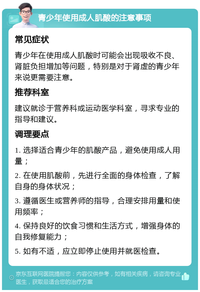 青少年使用成人肌酸的注意事项 常见症状 青少年在使用成人肌酸时可能会出现吸收不良、肾脏负担增加等问题，特别是对于肾虚的青少年来说更需要注意。 推荐科室 建议就诊于营养科或运动医学科室，寻求专业的指导和建议。 调理要点 1. 选择适合青少年的肌酸产品，避免使用成人用量； 2. 在使用肌酸前，先进行全面的身体检查，了解自身的身体状况； 3. 遵循医生或营养师的指导，合理安排用量和使用频率； 4. 保持良好的饮食习惯和生活方式，增强身体的自我修复能力； 5. 如有不适，应立即停止使用并就医检查。