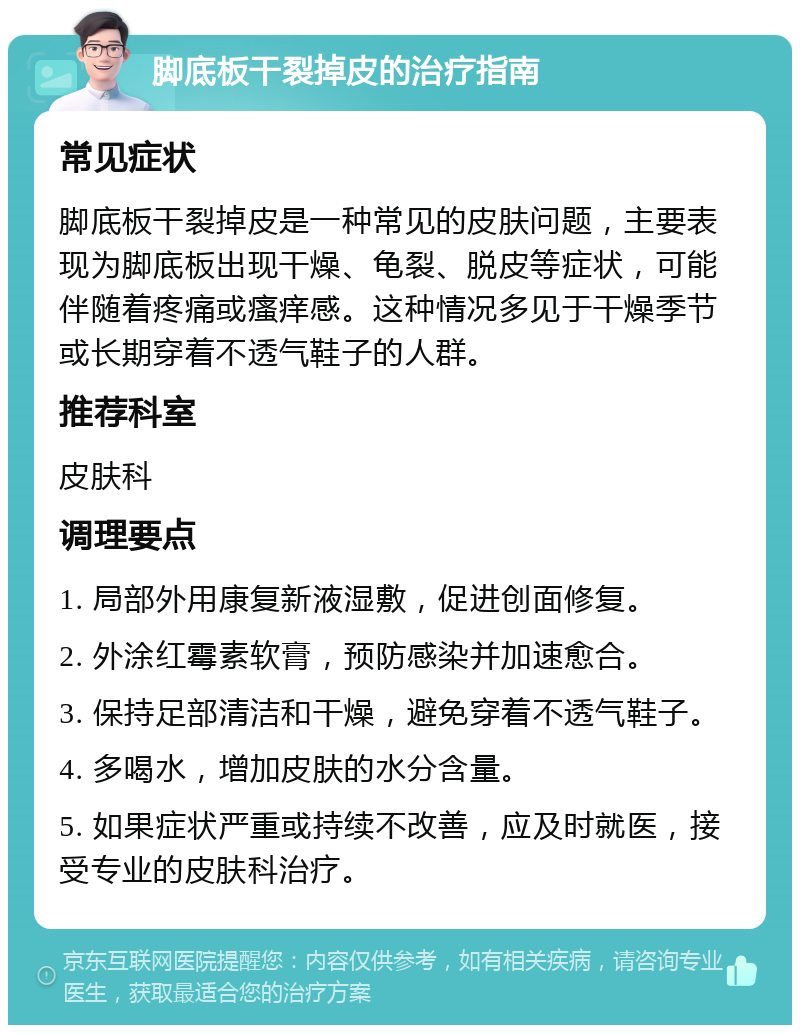 脚底板干裂掉皮的治疗指南 常见症状 脚底板干裂掉皮是一种常见的皮肤问题，主要表现为脚底板出现干燥、龟裂、脱皮等症状，可能伴随着疼痛或瘙痒感。这种情况多见于干燥季节或长期穿着不透气鞋子的人群。 推荐科室 皮肤科 调理要点 1. 局部外用康复新液湿敷，促进创面修复。 2. 外涂红霉素软膏，预防感染并加速愈合。 3. 保持足部清洁和干燥，避免穿着不透气鞋子。 4. 多喝水，增加皮肤的水分含量。 5. 如果症状严重或持续不改善，应及时就医，接受专业的皮肤科治疗。