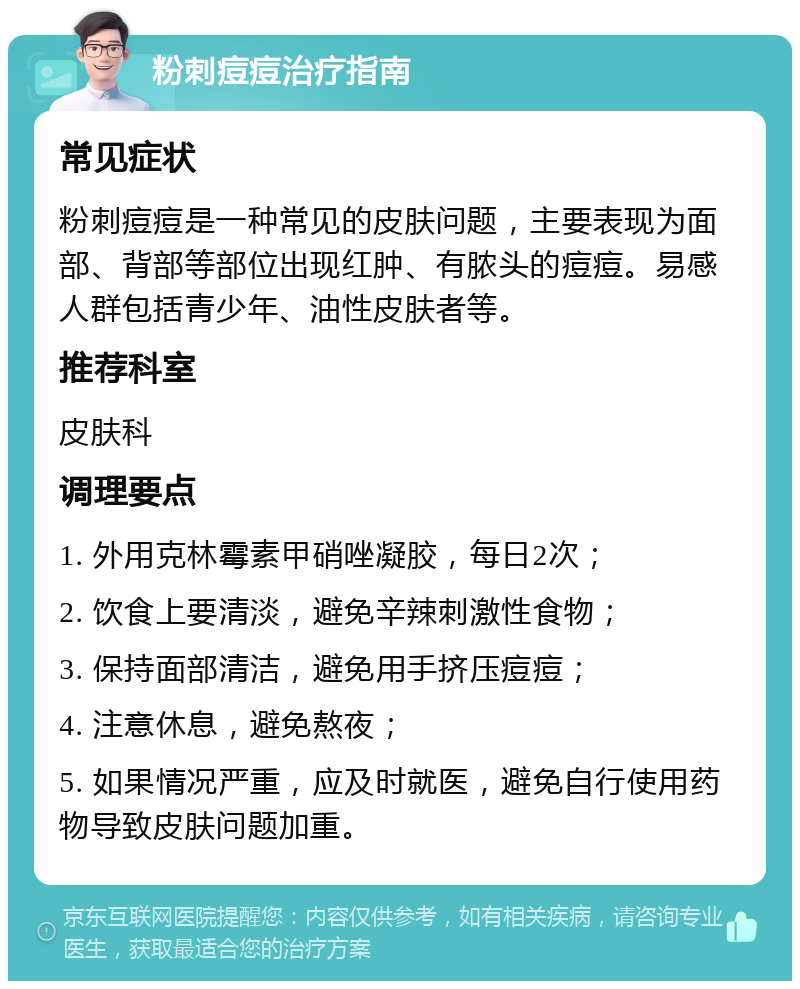 粉刺痘痘治疗指南 常见症状 粉刺痘痘是一种常见的皮肤问题，主要表现为面部、背部等部位出现红肿、有脓头的痘痘。易感人群包括青少年、油性皮肤者等。 推荐科室 皮肤科 调理要点 1. 外用克林霉素甲硝唑凝胶，每日2次； 2. 饮食上要清淡，避免辛辣刺激性食物； 3. 保持面部清洁，避免用手挤压痘痘； 4. 注意休息，避免熬夜； 5. 如果情况严重，应及时就医，避免自行使用药物导致皮肤问题加重。