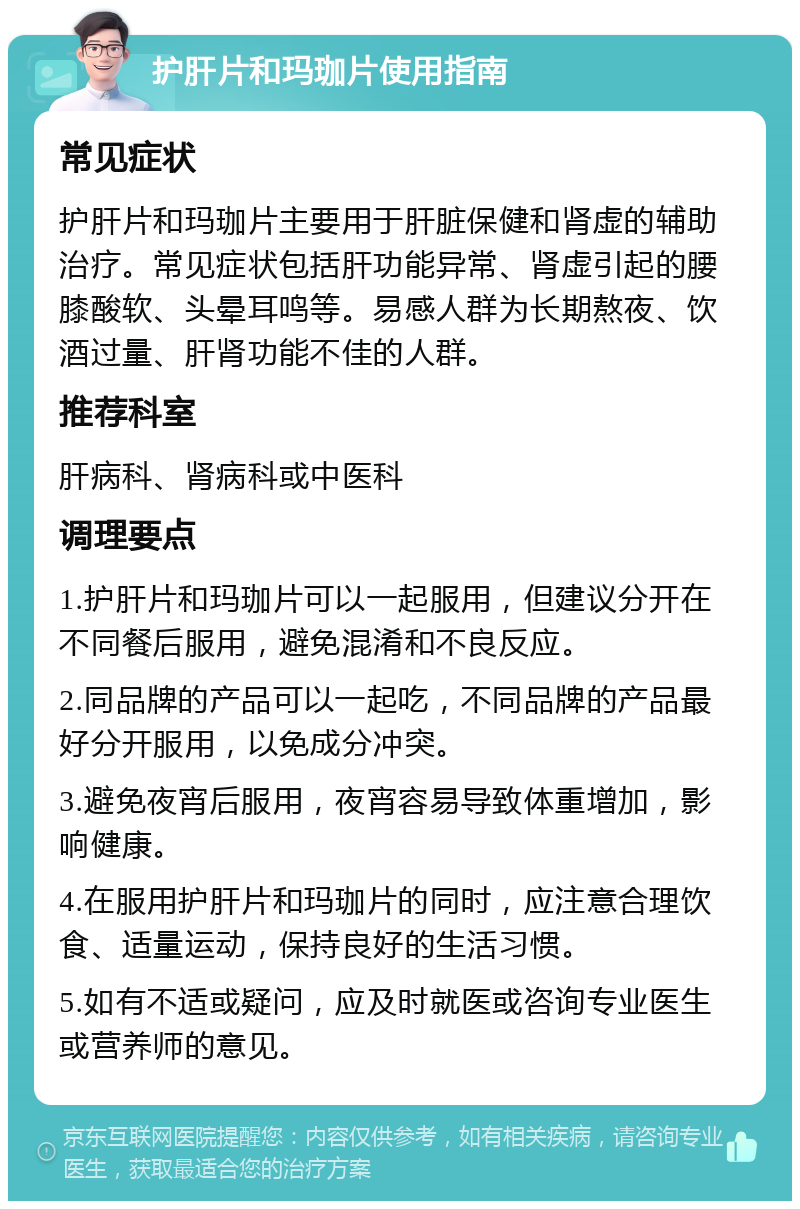 护肝片和玛珈片使用指南 常见症状 护肝片和玛珈片主要用于肝脏保健和肾虚的辅助治疗。常见症状包括肝功能异常、肾虚引起的腰膝酸软、头晕耳鸣等。易感人群为长期熬夜、饮酒过量、肝肾功能不佳的人群。 推荐科室 肝病科、肾病科或中医科 调理要点 1.护肝片和玛珈片可以一起服用，但建议分开在不同餐后服用，避免混淆和不良反应。 2.同品牌的产品可以一起吃，不同品牌的产品最好分开服用，以免成分冲突。 3.避免夜宵后服用，夜宵容易导致体重增加，影响健康。 4.在服用护肝片和玛珈片的同时，应注意合理饮食、适量运动，保持良好的生活习惯。 5.如有不适或疑问，应及时就医或咨询专业医生或营养师的意见。