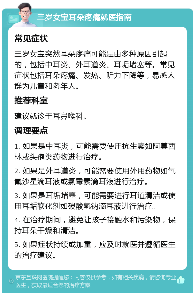 三岁女宝耳朵疼痛就医指南 常见症状 三岁女宝突然耳朵疼痛可能是由多种原因引起的，包括中耳炎、外耳道炎、耳垢堵塞等。常见症状包括耳朵疼痛、发热、听力下降等，易感人群为儿童和老年人。 推荐科室 建议就诊于耳鼻喉科。 调理要点 1. 如果是中耳炎，可能需要使用抗生素如阿莫西林或头孢类药物进行治疗。 2. 如果是外耳道炎，可能需要使用外用药物如氧氟沙星滴耳液或氯霉素滴耳液进行治疗。 3. 如果是耳垢堵塞，可能需要进行耳道清洁或使用耳垢软化剂如碳酸氢钠滴耳液进行治疗。 4. 在治疗期间，避免让孩子接触水和污染物，保持耳朵干燥和清洁。 5. 如果症状持续或加重，应及时就医并遵循医生的治疗建议。