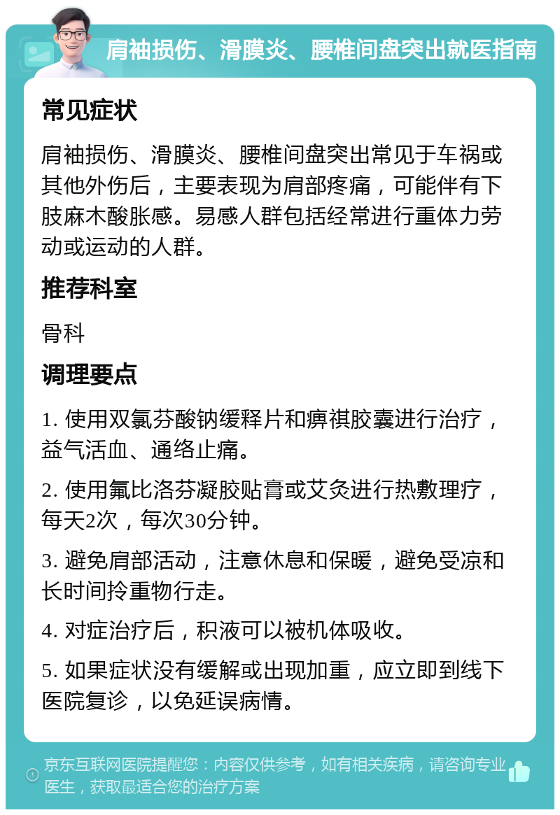 肩袖损伤、滑膜炎、腰椎间盘突出就医指南 常见症状 肩袖损伤、滑膜炎、腰椎间盘突出常见于车祸或其他外伤后，主要表现为肩部疼痛，可能伴有下肢麻木酸胀感。易感人群包括经常进行重体力劳动或运动的人群。 推荐科室 骨科 调理要点 1. 使用双氯芬酸钠缓释片和痹祺胶囊进行治疗，益气活血、通络止痛。 2. 使用氟比洛芬凝胶贴膏或艾灸进行热敷理疗，每天2次，每次30分钟。 3. 避免肩部活动，注意休息和保暖，避免受凉和长时间拎重物行走。 4. 对症治疗后，积液可以被机体吸收。 5. 如果症状没有缓解或出现加重，应立即到线下医院复诊，以免延误病情。