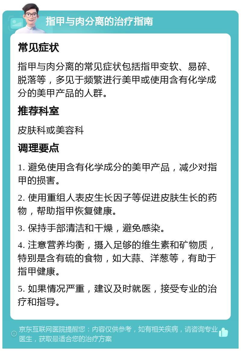 指甲与肉分离的治疗指南 常见症状 指甲与肉分离的常见症状包括指甲变软、易碎、脱落等，多见于频繁进行美甲或使用含有化学成分的美甲产品的人群。 推荐科室 皮肤科或美容科 调理要点 1. 避免使用含有化学成分的美甲产品，减少对指甲的损害。 2. 使用重组人表皮生长因子等促进皮肤生长的药物，帮助指甲恢复健康。 3. 保持手部清洁和干燥，避免感染。 4. 注意营养均衡，摄入足够的维生素和矿物质，特别是含有硫的食物，如大蒜、洋葱等，有助于指甲健康。 5. 如果情况严重，建议及时就医，接受专业的治疗和指导。