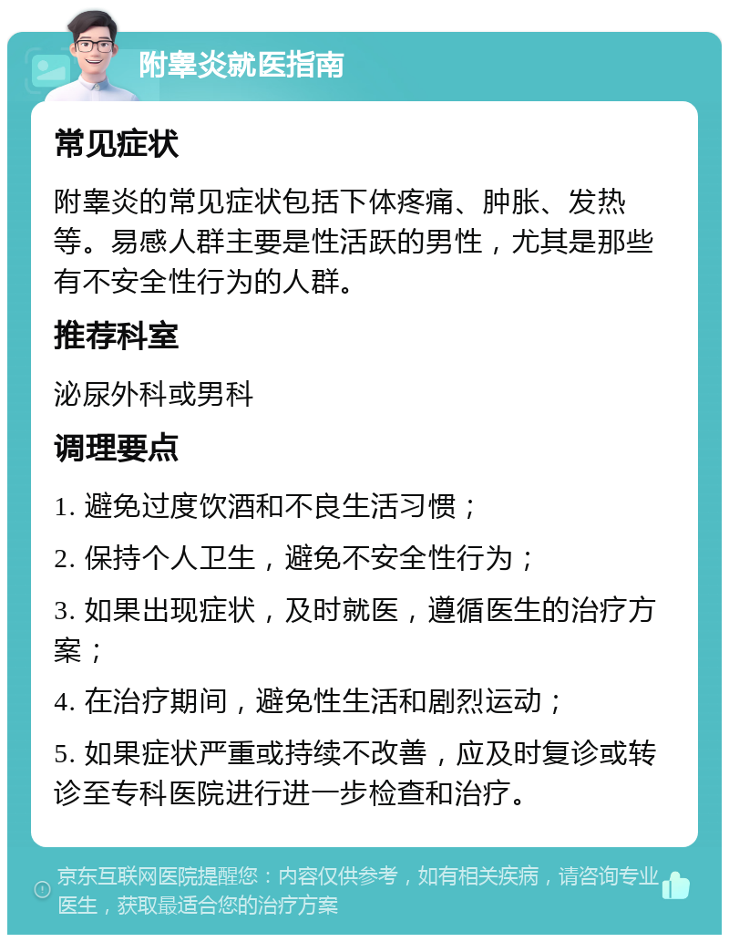 附睾炎就医指南 常见症状 附睾炎的常见症状包括下体疼痛、肿胀、发热等。易感人群主要是性活跃的男性，尤其是那些有不安全性行为的人群。 推荐科室 泌尿外科或男科 调理要点 1. 避免过度饮酒和不良生活习惯； 2. 保持个人卫生，避免不安全性行为； 3. 如果出现症状，及时就医，遵循医生的治疗方案； 4. 在治疗期间，避免性生活和剧烈运动； 5. 如果症状严重或持续不改善，应及时复诊或转诊至专科医院进行进一步检查和治疗。