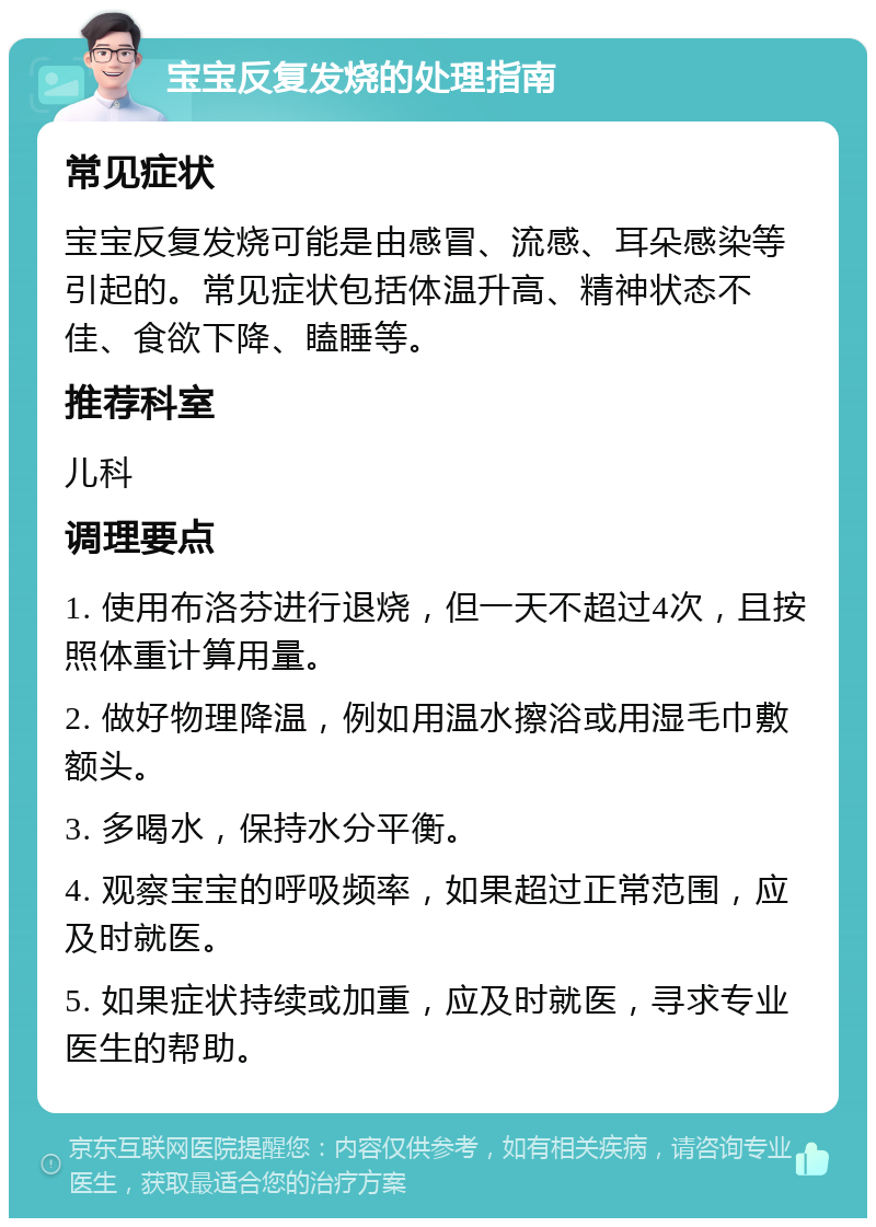 宝宝反复发烧的处理指南 常见症状 宝宝反复发烧可能是由感冒、流感、耳朵感染等引起的。常见症状包括体温升高、精神状态不佳、食欲下降、瞌睡等。 推荐科室 儿科 调理要点 1. 使用布洛芬进行退烧，但一天不超过4次，且按照体重计算用量。 2. 做好物理降温，例如用温水擦浴或用湿毛巾敷额头。 3. 多喝水，保持水分平衡。 4. 观察宝宝的呼吸频率，如果超过正常范围，应及时就医。 5. 如果症状持续或加重，应及时就医，寻求专业医生的帮助。