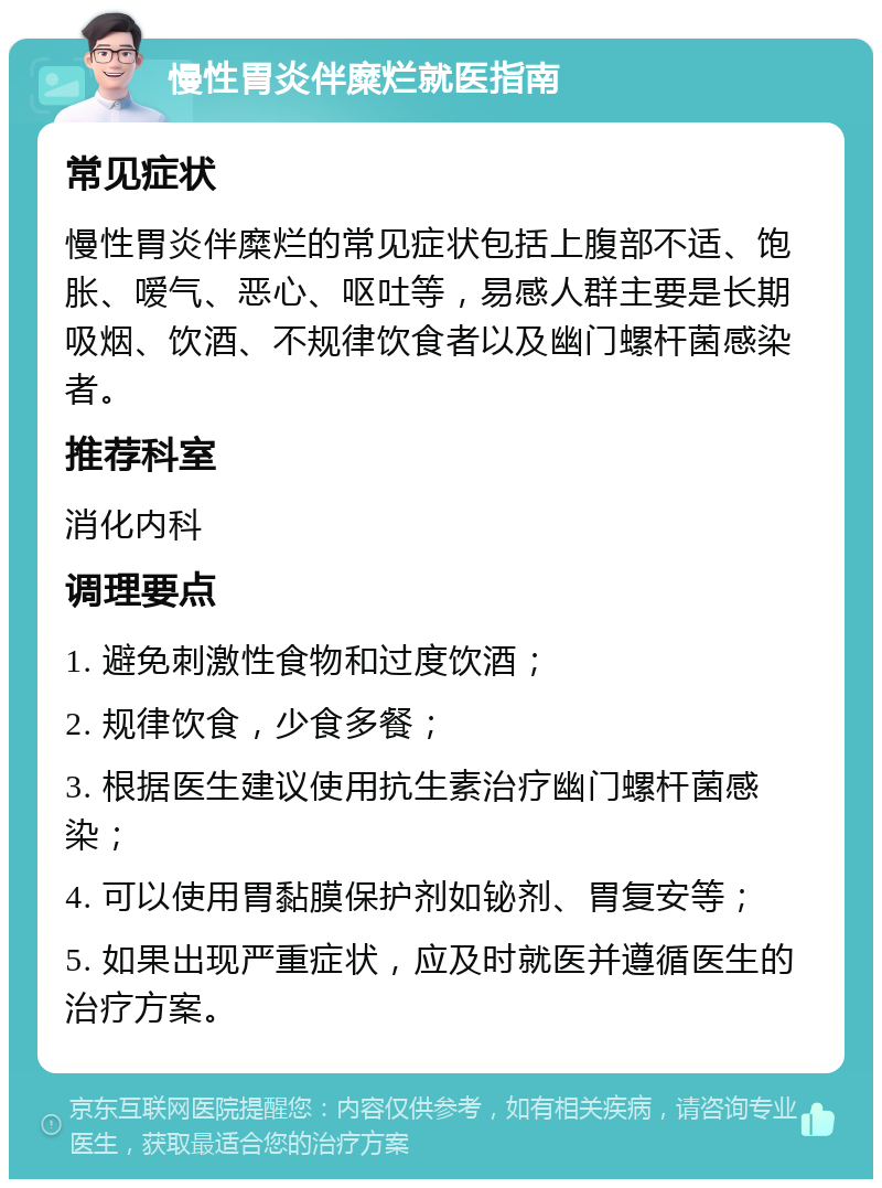 慢性胃炎伴糜烂就医指南 常见症状 慢性胃炎伴糜烂的常见症状包括上腹部不适、饱胀、嗳气、恶心、呕吐等，易感人群主要是长期吸烟、饮酒、不规律饮食者以及幽门螺杆菌感染者。 推荐科室 消化内科 调理要点 1. 避免刺激性食物和过度饮酒； 2. 规律饮食，少食多餐； 3. 根据医生建议使用抗生素治疗幽门螺杆菌感染； 4. 可以使用胃黏膜保护剂如铋剂、胃复安等； 5. 如果出现严重症状，应及时就医并遵循医生的治疗方案。