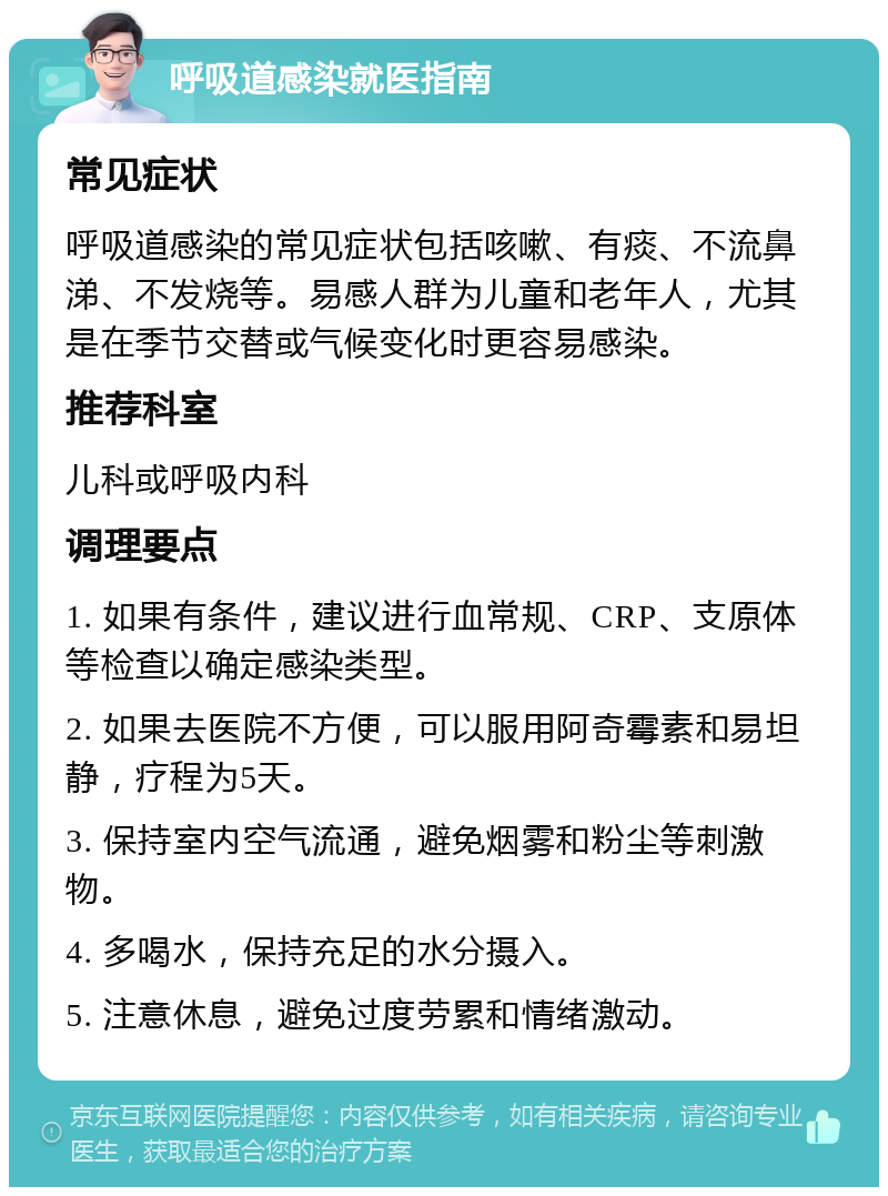 呼吸道感染就医指南 常见症状 呼吸道感染的常见症状包括咳嗽、有痰、不流鼻涕、不发烧等。易感人群为儿童和老年人，尤其是在季节交替或气候变化时更容易感染。 推荐科室 儿科或呼吸内科 调理要点 1. 如果有条件，建议进行血常规、CRP、支原体等检查以确定感染类型。 2. 如果去医院不方便，可以服用阿奇霉素和易坦静，疗程为5天。 3. 保持室内空气流通，避免烟雾和粉尘等刺激物。 4. 多喝水，保持充足的水分摄入。 5. 注意休息，避免过度劳累和情绪激动。