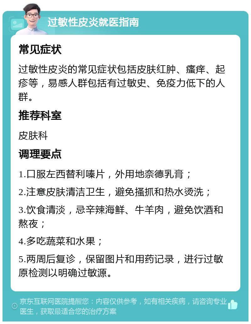 过敏性皮炎就医指南 常见症状 过敏性皮炎的常见症状包括皮肤红肿、瘙痒、起疹等，易感人群包括有过敏史、免疫力低下的人群。 推荐科室 皮肤科 调理要点 1.口服左西替利嗪片，外用地奈德乳膏； 2.注意皮肤清洁卫生，避免搔抓和热水烫洗； 3.饮食清淡，忌辛辣海鲜、牛羊肉，避免饮酒和熬夜； 4.多吃蔬菜和水果； 5.两周后复诊，保留图片和用药记录，进行过敏原检测以明确过敏源。