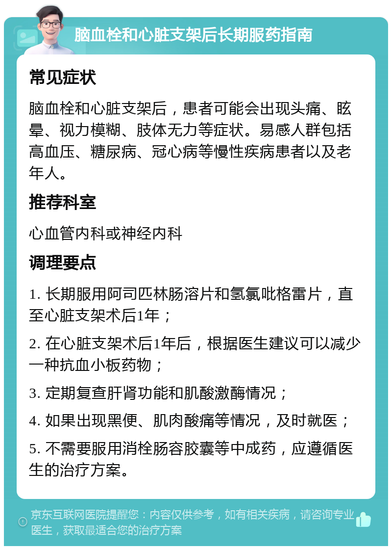 脑血栓和心脏支架后长期服药指南 常见症状 脑血栓和心脏支架后，患者可能会出现头痛、眩晕、视力模糊、肢体无力等症状。易感人群包括高血压、糖尿病、冠心病等慢性疾病患者以及老年人。 推荐科室 心血管内科或神经内科 调理要点 1. 长期服用阿司匹林肠溶片和氢氯吡格雷片，直至心脏支架术后1年； 2. 在心脏支架术后1年后，根据医生建议可以减少一种抗血小板药物； 3. 定期复查肝肾功能和肌酸激酶情况； 4. 如果出现黑便、肌肉酸痛等情况，及时就医； 5. 不需要服用消栓肠容胶囊等中成药，应遵循医生的治疗方案。