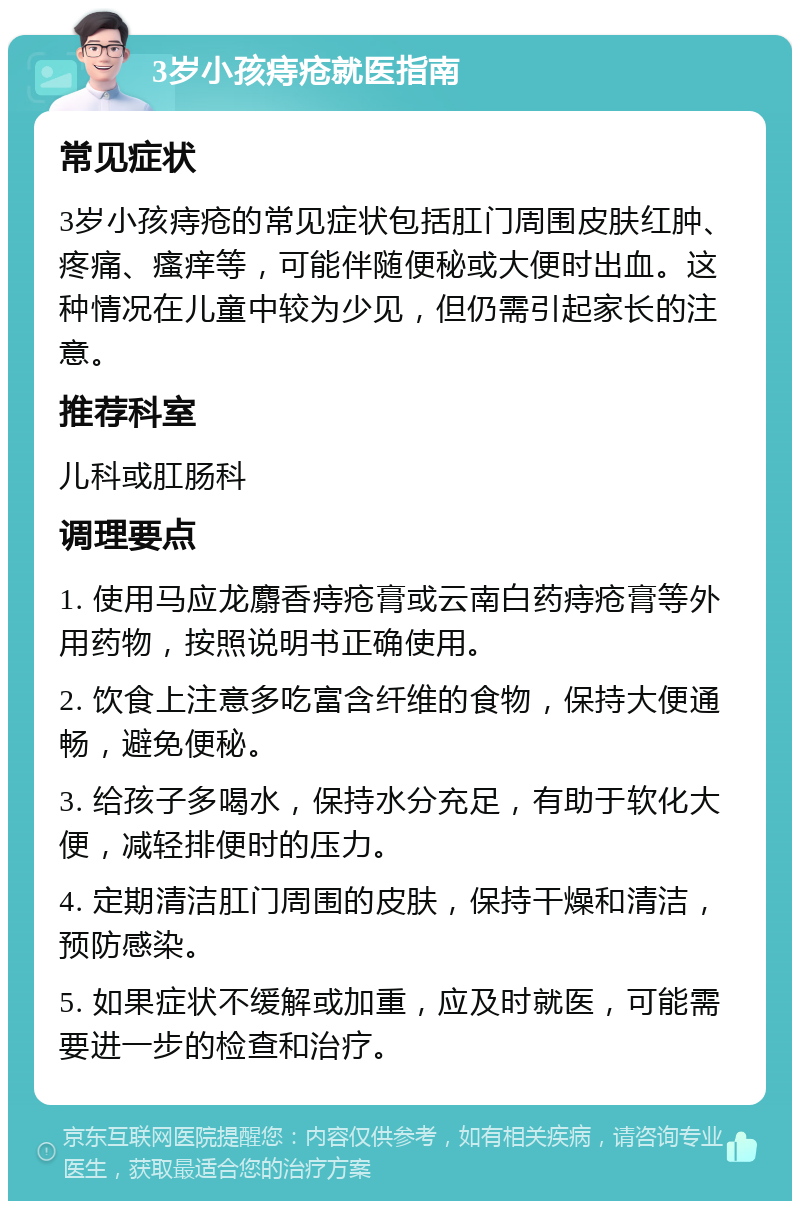 3岁小孩痔疮就医指南 常见症状 3岁小孩痔疮的常见症状包括肛门周围皮肤红肿、疼痛、瘙痒等，可能伴随便秘或大便时出血。这种情况在儿童中较为少见，但仍需引起家长的注意。 推荐科室 儿科或肛肠科 调理要点 1. 使用马应龙麝香痔疮膏或云南白药痔疮膏等外用药物，按照说明书正确使用。 2. 饮食上注意多吃富含纤维的食物，保持大便通畅，避免便秘。 3. 给孩子多喝水，保持水分充足，有助于软化大便，减轻排便时的压力。 4. 定期清洁肛门周围的皮肤，保持干燥和清洁，预防感染。 5. 如果症状不缓解或加重，应及时就医，可能需要进一步的检查和治疗。