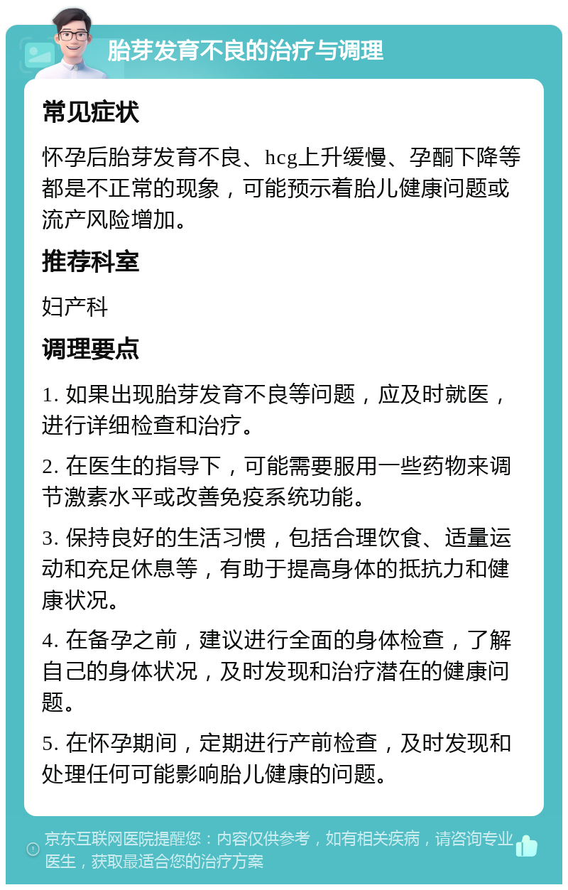 胎芽发育不良的治疗与调理 常见症状 怀孕后胎芽发育不良、hcg上升缓慢、孕酮下降等都是不正常的现象，可能预示着胎儿健康问题或流产风险增加。 推荐科室 妇产科 调理要点 1. 如果出现胎芽发育不良等问题，应及时就医，进行详细检查和治疗。 2. 在医生的指导下，可能需要服用一些药物来调节激素水平或改善免疫系统功能。 3. 保持良好的生活习惯，包括合理饮食、适量运动和充足休息等，有助于提高身体的抵抗力和健康状况。 4. 在备孕之前，建议进行全面的身体检查，了解自己的身体状况，及时发现和治疗潜在的健康问题。 5. 在怀孕期间，定期进行产前检查，及时发现和处理任何可能影响胎儿健康的问题。