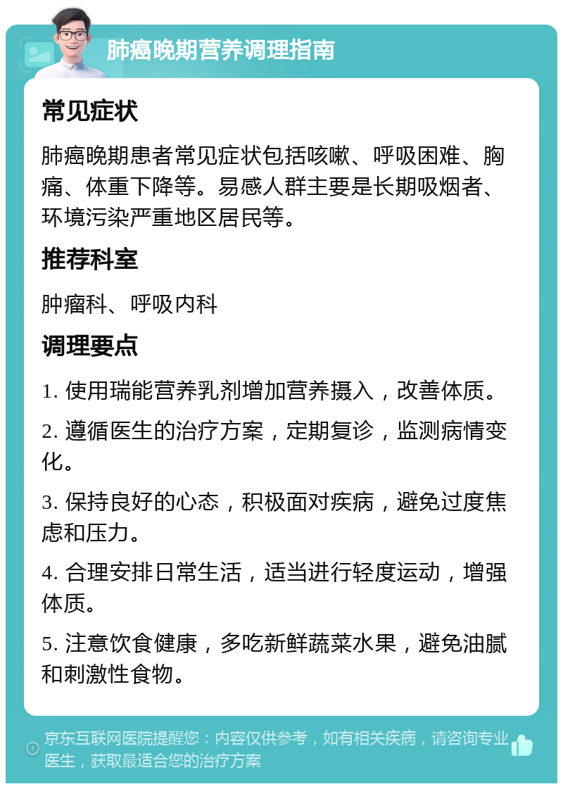 肺癌晚期营养调理指南 常见症状 肺癌晚期患者常见症状包括咳嗽、呼吸困难、胸痛、体重下降等。易感人群主要是长期吸烟者、环境污染严重地区居民等。 推荐科室 肿瘤科、呼吸内科 调理要点 1. 使用瑞能营养乳剂增加营养摄入，改善体质。 2. 遵循医生的治疗方案，定期复诊，监测病情变化。 3. 保持良好的心态，积极面对疾病，避免过度焦虑和压力。 4. 合理安排日常生活，适当进行轻度运动，增强体质。 5. 注意饮食健康，多吃新鲜蔬菜水果，避免油腻和刺激性食物。