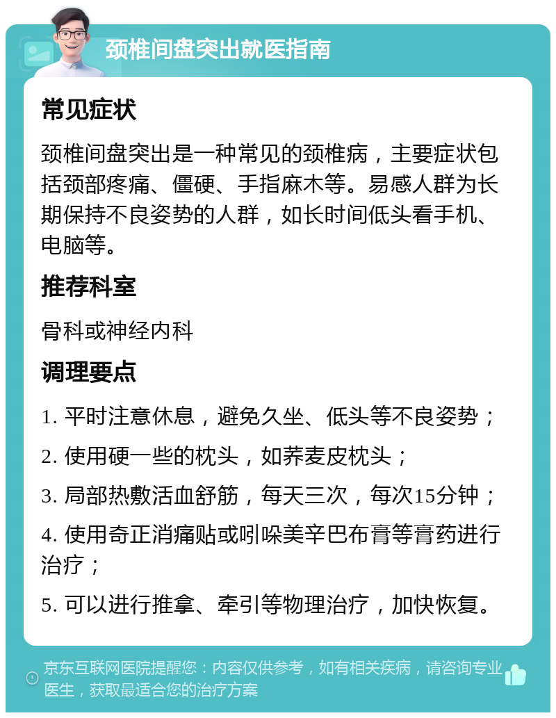 颈椎间盘突出就医指南 常见症状 颈椎间盘突出是一种常见的颈椎病，主要症状包括颈部疼痛、僵硬、手指麻木等。易感人群为长期保持不良姿势的人群，如长时间低头看手机、电脑等。 推荐科室 骨科或神经内科 调理要点 1. 平时注意休息，避免久坐、低头等不良姿势； 2. 使用硬一些的枕头，如荞麦皮枕头； 3. 局部热敷活血舒筋，每天三次，每次15分钟； 4. 使用奇正消痛贴或吲哚美辛巴布膏等膏药进行治疗； 5. 可以进行推拿、牵引等物理治疗，加快恢复。