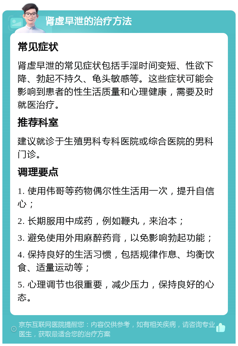 肾虚早泄的治疗方法 常见症状 肾虚早泄的常见症状包括手淫时间变短、性欲下降、勃起不持久、龟头敏感等。这些症状可能会影响到患者的性生活质量和心理健康，需要及时就医治疗。 推荐科室 建议就诊于生殖男科专科医院或综合医院的男科门诊。 调理要点 1. 使用伟哥等药物偶尔性生活用一次，提升自信心； 2. 长期服用中成药，例如鞭丸，来治本； 3. 避免使用外用麻醉药膏，以免影响勃起功能； 4. 保持良好的生活习惯，包括规律作息、均衡饮食、适量运动等； 5. 心理调节也很重要，减少压力，保持良好的心态。