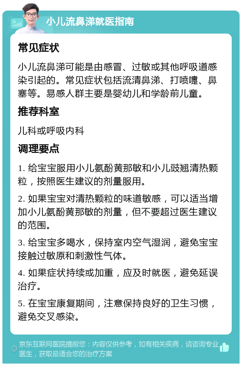 小儿流鼻涕就医指南 常见症状 小儿流鼻涕可能是由感冒、过敏或其他呼吸道感染引起的。常见症状包括流清鼻涕、打喷嚏、鼻塞等。易感人群主要是婴幼儿和学龄前儿童。 推荐科室 儿科或呼吸内科 调理要点 1. 给宝宝服用小儿氨酚黄那敏和小儿豉翘清热颗粒，按照医生建议的剂量服用。 2. 如果宝宝对清热颗粒的味道敏感，可以适当增加小儿氨酚黄那敏的剂量，但不要超过医生建议的范围。 3. 给宝宝多喝水，保持室内空气湿润，避免宝宝接触过敏原和刺激性气体。 4. 如果症状持续或加重，应及时就医，避免延误治疗。 5. 在宝宝康复期间，注意保持良好的卫生习惯，避免交叉感染。