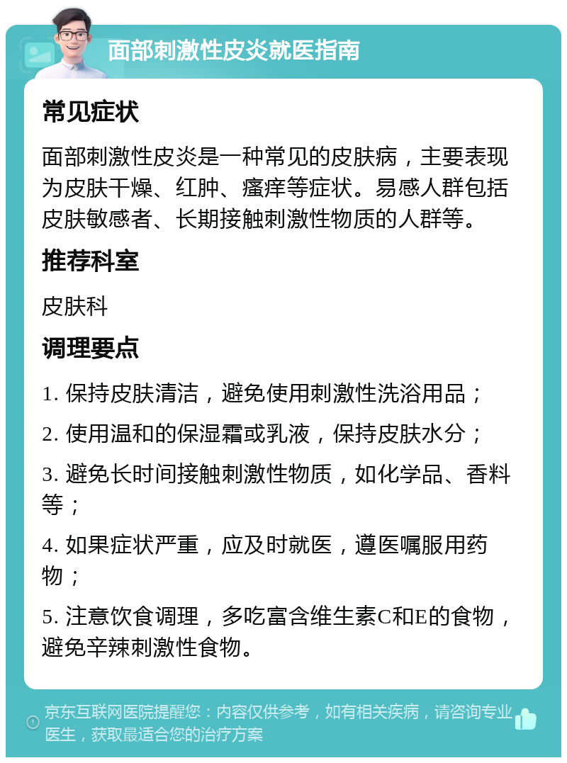 面部刺激性皮炎就医指南 常见症状 面部刺激性皮炎是一种常见的皮肤病，主要表现为皮肤干燥、红肿、瘙痒等症状。易感人群包括皮肤敏感者、长期接触刺激性物质的人群等。 推荐科室 皮肤科 调理要点 1. 保持皮肤清洁，避免使用刺激性洗浴用品； 2. 使用温和的保湿霜或乳液，保持皮肤水分； 3. 避免长时间接触刺激性物质，如化学品、香料等； 4. 如果症状严重，应及时就医，遵医嘱服用药物； 5. 注意饮食调理，多吃富含维生素C和E的食物，避免辛辣刺激性食物。