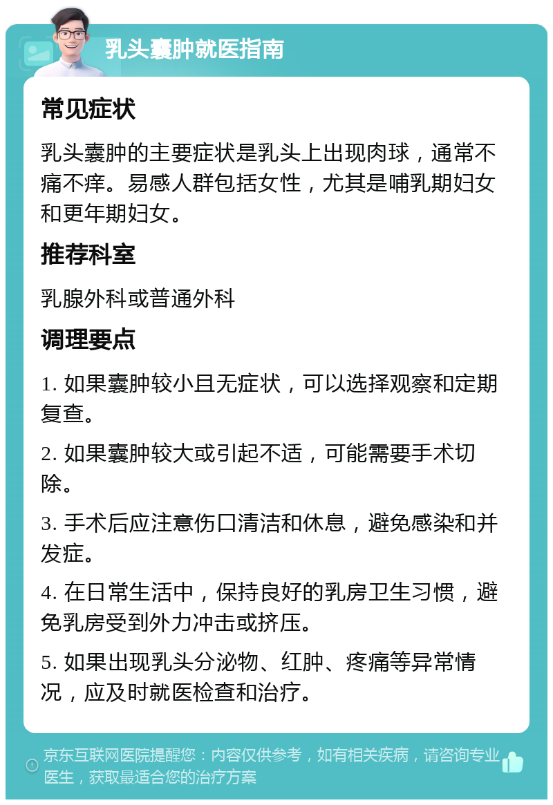 乳头囊肿就医指南 常见症状 乳头囊肿的主要症状是乳头上出现肉球，通常不痛不痒。易感人群包括女性，尤其是哺乳期妇女和更年期妇女。 推荐科室 乳腺外科或普通外科 调理要点 1. 如果囊肿较小且无症状，可以选择观察和定期复查。 2. 如果囊肿较大或引起不适，可能需要手术切除。 3. 手术后应注意伤口清洁和休息，避免感染和并发症。 4. 在日常生活中，保持良好的乳房卫生习惯，避免乳房受到外力冲击或挤压。 5. 如果出现乳头分泌物、红肿、疼痛等异常情况，应及时就医检查和治疗。