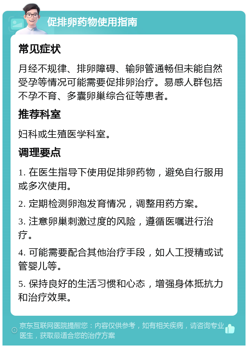 促排卵药物使用指南 常见症状 月经不规律、排卵障碍、输卵管通畅但未能自然受孕等情况可能需要促排卵治疗。易感人群包括不孕不育、多囊卵巢综合征等患者。 推荐科室 妇科或生殖医学科室。 调理要点 1. 在医生指导下使用促排卵药物，避免自行服用或多次使用。 2. 定期检测卵泡发育情况，调整用药方案。 3. 注意卵巢刺激过度的风险，遵循医嘱进行治疗。 4. 可能需要配合其他治疗手段，如人工授精或试管婴儿等。 5. 保持良好的生活习惯和心态，增强身体抵抗力和治疗效果。