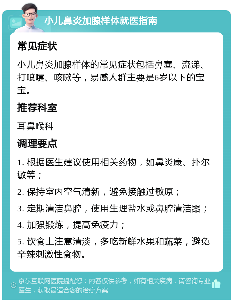 小儿鼻炎加腺样体就医指南 常见症状 小儿鼻炎加腺样体的常见症状包括鼻塞、流涕、打喷嚏、咳嗽等，易感人群主要是6岁以下的宝宝。 推荐科室 耳鼻喉科 调理要点 1. 根据医生建议使用相关药物，如鼻炎康、扑尔敏等； 2. 保持室内空气清新，避免接触过敏原； 3. 定期清洁鼻腔，使用生理盐水或鼻腔清洁器； 4. 加强锻炼，提高免疫力； 5. 饮食上注意清淡，多吃新鲜水果和蔬菜，避免辛辣刺激性食物。