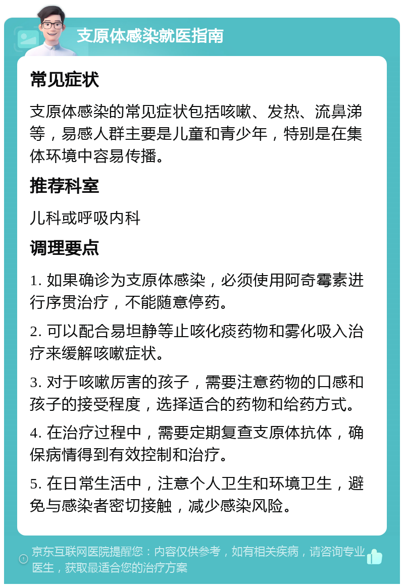 支原体感染就医指南 常见症状 支原体感染的常见症状包括咳嗽、发热、流鼻涕等，易感人群主要是儿童和青少年，特别是在集体环境中容易传播。 推荐科室 儿科或呼吸内科 调理要点 1. 如果确诊为支原体感染，必须使用阿奇霉素进行序贯治疗，不能随意停药。 2. 可以配合易坦静等止咳化痰药物和雾化吸入治疗来缓解咳嗽症状。 3. 对于咳嗽厉害的孩子，需要注意药物的口感和孩子的接受程度，选择适合的药物和给药方式。 4. 在治疗过程中，需要定期复查支原体抗体，确保病情得到有效控制和治疗。 5. 在日常生活中，注意个人卫生和环境卫生，避免与感染者密切接触，减少感染风险。