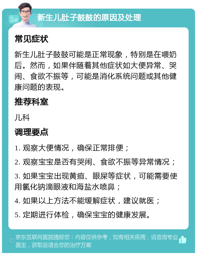 新生儿肚子鼓鼓的原因及处理 常见症状 新生儿肚子鼓鼓可能是正常现象，特别是在喂奶后。然而，如果伴随着其他症状如大便异常、哭闹、食欲不振等，可能是消化系统问题或其他健康问题的表现。 推荐科室 儿科 调理要点 1. 观察大便情况，确保正常排便； 2. 观察宝宝是否有哭闹、食欲不振等异常情况； 3. 如果宝宝出现黄疸、眼屎等症状，可能需要使用氯化钠滴眼液和海盐水喷鼻； 4. 如果以上方法不能缓解症状，建议就医； 5. 定期进行体检，确保宝宝的健康发展。