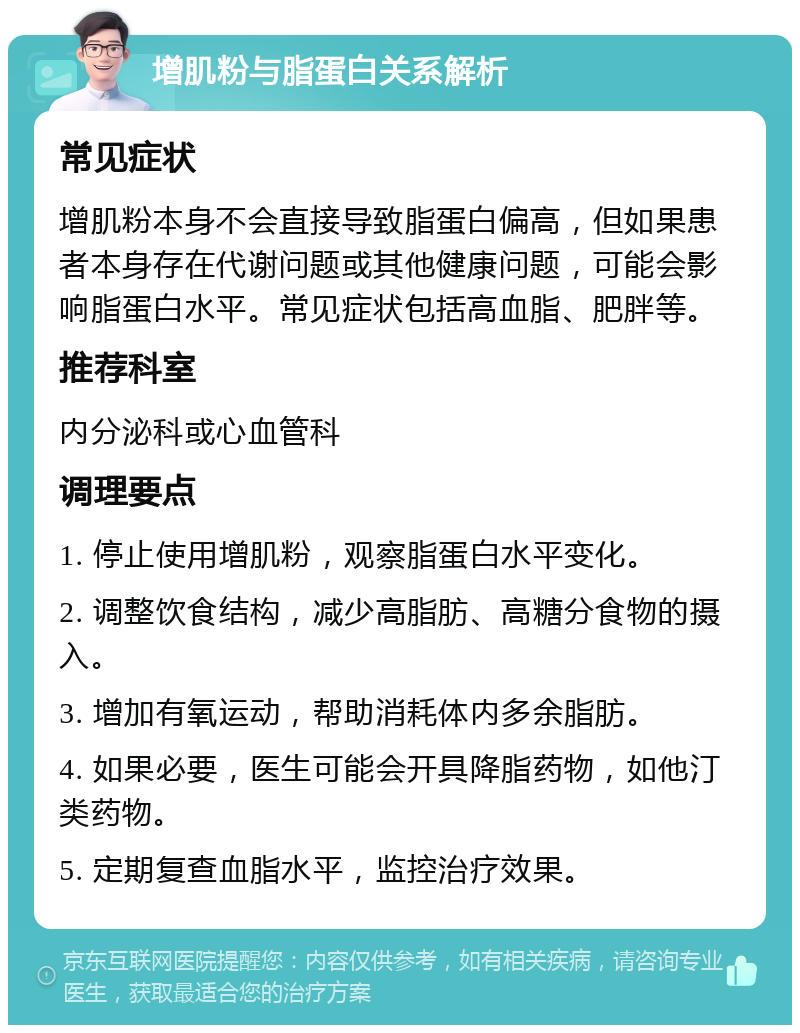 增肌粉与脂蛋白关系解析 常见症状 增肌粉本身不会直接导致脂蛋白偏高，但如果患者本身存在代谢问题或其他健康问题，可能会影响脂蛋白水平。常见症状包括高血脂、肥胖等。 推荐科室 内分泌科或心血管科 调理要点 1. 停止使用增肌粉，观察脂蛋白水平变化。 2. 调整饮食结构，减少高脂肪、高糖分食物的摄入。 3. 增加有氧运动，帮助消耗体内多余脂肪。 4. 如果必要，医生可能会开具降脂药物，如他汀类药物。 5. 定期复查血脂水平，监控治疗效果。