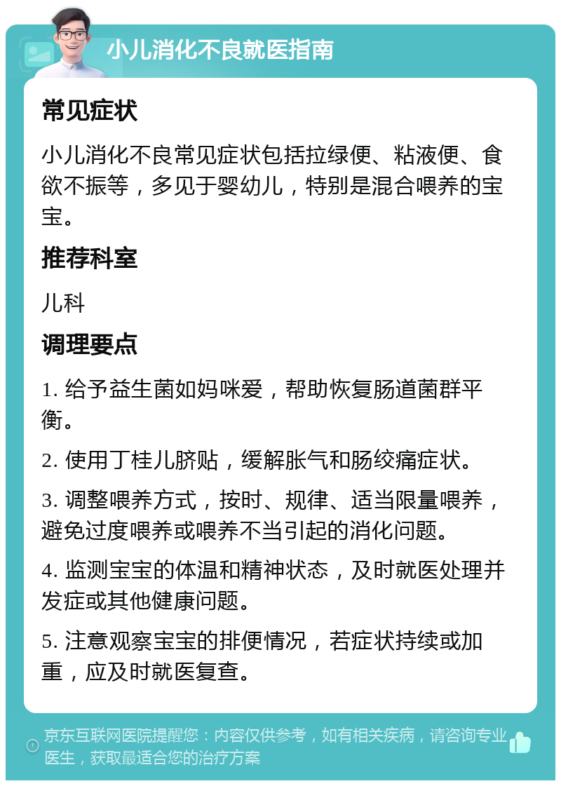 小儿消化不良就医指南 常见症状 小儿消化不良常见症状包括拉绿便、粘液便、食欲不振等，多见于婴幼儿，特别是混合喂养的宝宝。 推荐科室 儿科 调理要点 1. 给予益生菌如妈咪爱，帮助恢复肠道菌群平衡。 2. 使用丁桂儿脐贴，缓解胀气和肠绞痛症状。 3. 调整喂养方式，按时、规律、适当限量喂养，避免过度喂养或喂养不当引起的消化问题。 4. 监测宝宝的体温和精神状态，及时就医处理并发症或其他健康问题。 5. 注意观察宝宝的排便情况，若症状持续或加重，应及时就医复查。