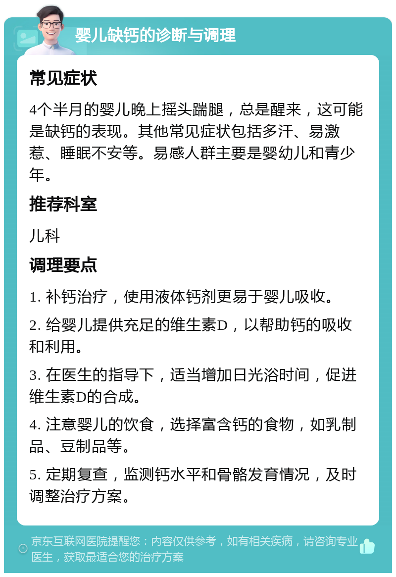 婴儿缺钙的诊断与调理 常见症状 4个半月的婴儿晚上摇头踹腿，总是醒来，这可能是缺钙的表现。其他常见症状包括多汗、易激惹、睡眠不安等。易感人群主要是婴幼儿和青少年。 推荐科室 儿科 调理要点 1. 补钙治疗，使用液体钙剂更易于婴儿吸收。 2. 给婴儿提供充足的维生素D，以帮助钙的吸收和利用。 3. 在医生的指导下，适当增加日光浴时间，促进维生素D的合成。 4. 注意婴儿的饮食，选择富含钙的食物，如乳制品、豆制品等。 5. 定期复查，监测钙水平和骨骼发育情况，及时调整治疗方案。