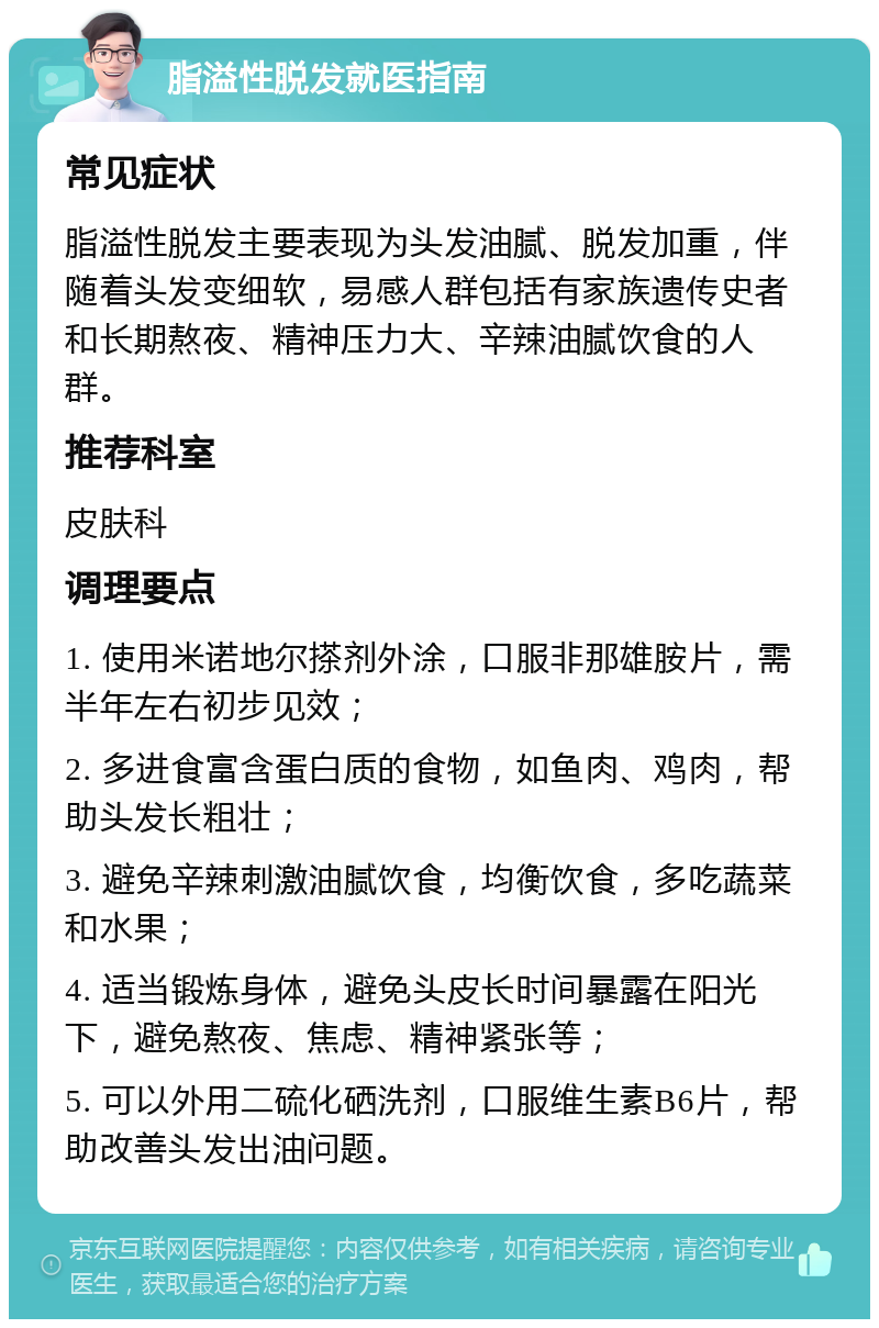 脂溢性脱发就医指南 常见症状 脂溢性脱发主要表现为头发油腻、脱发加重，伴随着头发变细软，易感人群包括有家族遗传史者和长期熬夜、精神压力大、辛辣油腻饮食的人群。 推荐科室 皮肤科 调理要点 1. 使用米诺地尔搽剂外涂，口服非那雄胺片，需半年左右初步见效； 2. 多进食富含蛋白质的食物，如鱼肉、鸡肉，帮助头发长粗壮； 3. 避免辛辣刺激油腻饮食，均衡饮食，多吃蔬菜和水果； 4. 适当锻炼身体，避免头皮长时间暴露在阳光下，避免熬夜、焦虑、精神紧张等； 5. 可以外用二硫化硒洗剂，口服维生素B6片，帮助改善头发出油问题。