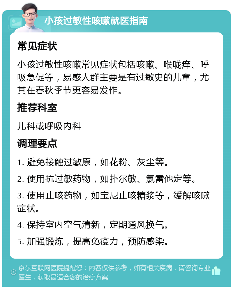 小孩过敏性咳嗽就医指南 常见症状 小孩过敏性咳嗽常见症状包括咳嗽、喉咙痒、呼吸急促等，易感人群主要是有过敏史的儿童，尤其在春秋季节更容易发作。 推荐科室 儿科或呼吸内科 调理要点 1. 避免接触过敏原，如花粉、灰尘等。 2. 使用抗过敏药物，如扑尔敏、氯雷他定等。 3. 使用止咳药物，如宝尼止咳糖浆等，缓解咳嗽症状。 4. 保持室内空气清新，定期通风换气。 5. 加强锻炼，提高免疫力，预防感染。