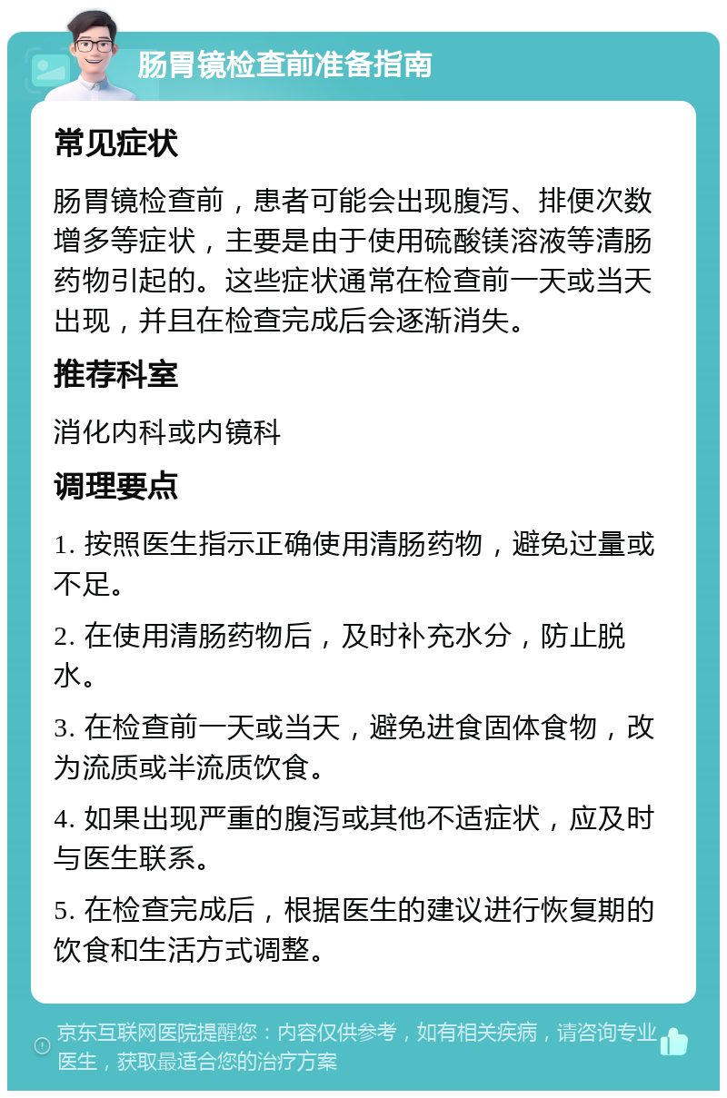 肠胃镜检查前准备指南 常见症状 肠胃镜检查前，患者可能会出现腹泻、排便次数增多等症状，主要是由于使用硫酸镁溶液等清肠药物引起的。这些症状通常在检查前一天或当天出现，并且在检查完成后会逐渐消失。 推荐科室 消化内科或内镜科 调理要点 1. 按照医生指示正确使用清肠药物，避免过量或不足。 2. 在使用清肠药物后，及时补充水分，防止脱水。 3. 在检查前一天或当天，避免进食固体食物，改为流质或半流质饮食。 4. 如果出现严重的腹泻或其他不适症状，应及时与医生联系。 5. 在检查完成后，根据医生的建议进行恢复期的饮食和生活方式调整。