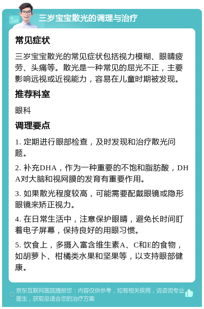 三岁宝宝散光的调理与治疗 常见症状 三岁宝宝散光的常见症状包括视力模糊、眼睛疲劳、头痛等。散光是一种常见的屈光不正，主要影响远视或近视能力，容易在儿童时期被发现。 推荐科室 眼科 调理要点 1. 定期进行眼部检查，及时发现和治疗散光问题。 2. 补充DHA，作为一种重要的不饱和脂肪酸，DHA对大脑和视网膜的发育有重要作用。 3. 如果散光程度较高，可能需要配戴眼镜或隐形眼镜来矫正视力。 4. 在日常生活中，注意保护眼睛，避免长时间盯着电子屏幕，保持良好的用眼习惯。 5. 饮食上，多摄入富含维生素A、C和E的食物，如胡萝卜、柑橘类水果和坚果等，以支持眼部健康。