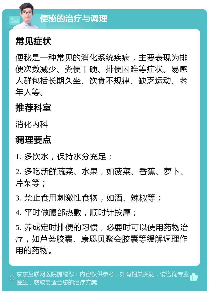 便秘的治疗与调理 常见症状 便秘是一种常见的消化系统疾病，主要表现为排便次数减少、粪便干硬、排便困难等症状。易感人群包括长期久坐、饮食不规律、缺乏运动、老年人等。 推荐科室 消化内科 调理要点 1. 多饮水，保持水分充足； 2. 多吃新鲜蔬菜、水果，如菠菜、香蕉、萝卜、芹菜等； 3. 禁止食用刺激性食物，如酒、辣椒等； 4. 平时做腹部热敷，顺时针按摩； 5. 养成定时排便的习惯，必要时可以使用药物治疗，如芦荟胶囊、康恩贝聚会胶囊等缓解调理作用的药物。