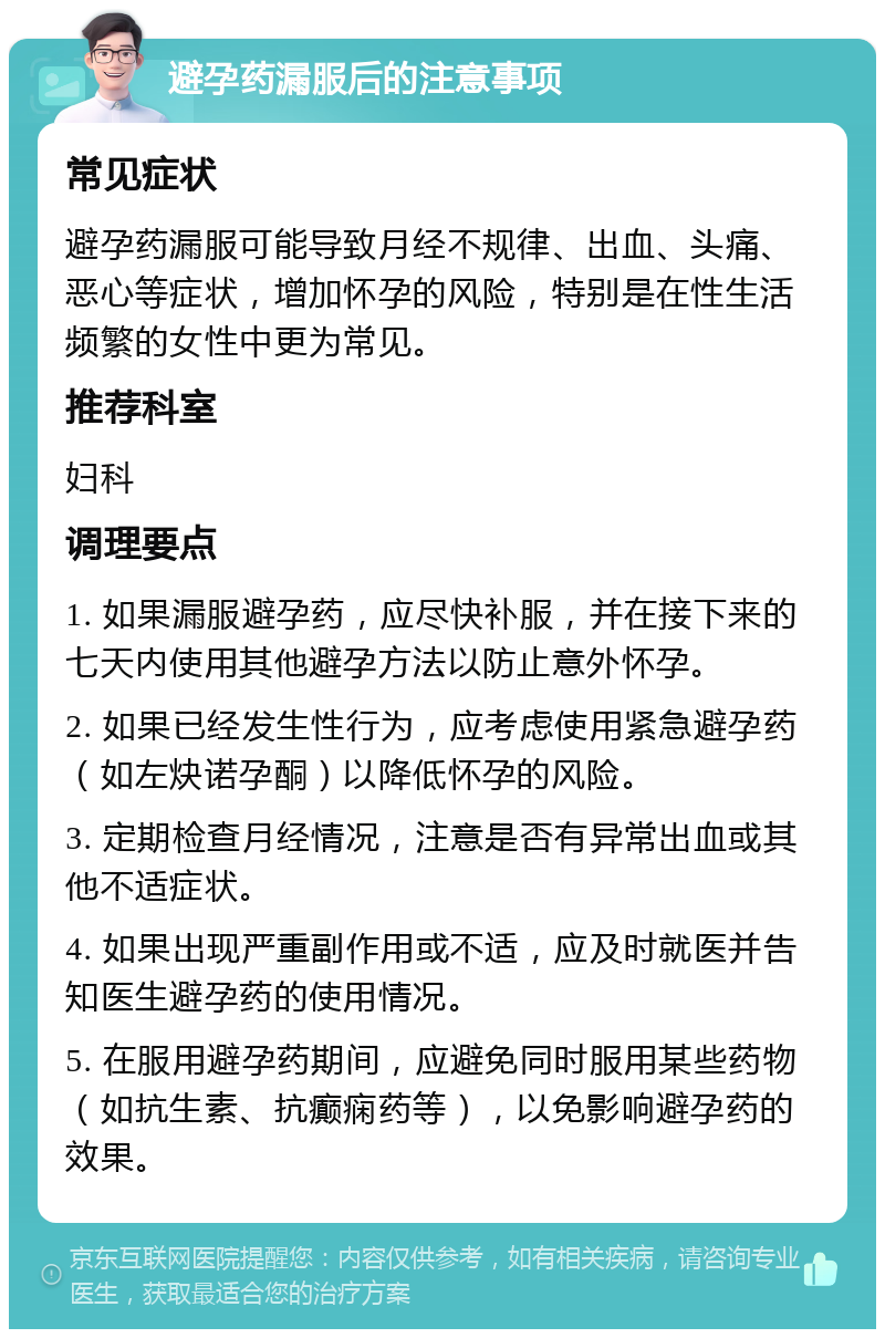 避孕药漏服后的注意事项 常见症状 避孕药漏服可能导致月经不规律、出血、头痛、恶心等症状，增加怀孕的风险，特别是在性生活频繁的女性中更为常见。 推荐科室 妇科 调理要点 1. 如果漏服避孕药，应尽快补服，并在接下来的七天内使用其他避孕方法以防止意外怀孕。 2. 如果已经发生性行为，应考虑使用紧急避孕药（如左炔诺孕酮）以降低怀孕的风险。 3. 定期检查月经情况，注意是否有异常出血或其他不适症状。 4. 如果出现严重副作用或不适，应及时就医并告知医生避孕药的使用情况。 5. 在服用避孕药期间，应避免同时服用某些药物（如抗生素、抗癫痫药等），以免影响避孕药的效果。