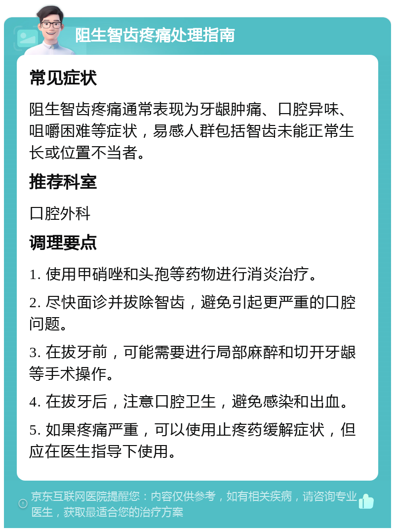 阻生智齿疼痛处理指南 常见症状 阻生智齿疼痛通常表现为牙龈肿痛、口腔异味、咀嚼困难等症状，易感人群包括智齿未能正常生长或位置不当者。 推荐科室 口腔外科 调理要点 1. 使用甲硝唑和头孢等药物进行消炎治疗。 2. 尽快面诊并拔除智齿，避免引起更严重的口腔问题。 3. 在拔牙前，可能需要进行局部麻醉和切开牙龈等手术操作。 4. 在拔牙后，注意口腔卫生，避免感染和出血。 5. 如果疼痛严重，可以使用止疼药缓解症状，但应在医生指导下使用。