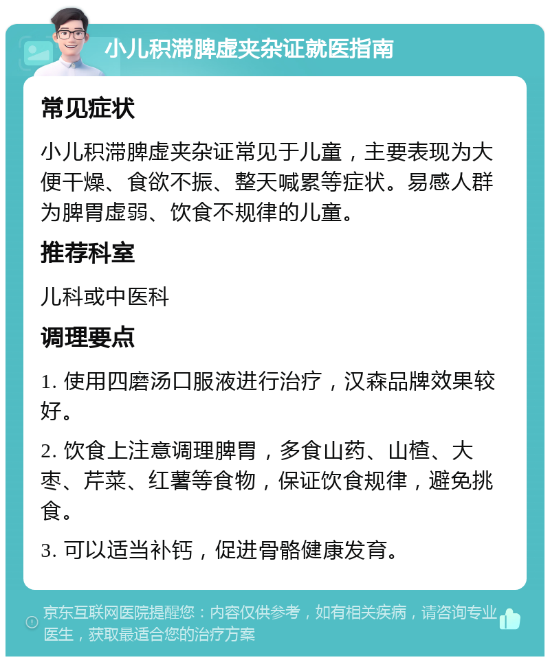 小儿积滞脾虚夹杂证就医指南 常见症状 小儿积滞脾虚夹杂证常见于儿童，主要表现为大便干燥、食欲不振、整天喊累等症状。易感人群为脾胃虚弱、饮食不规律的儿童。 推荐科室 儿科或中医科 调理要点 1. 使用四磨汤口服液进行治疗，汉森品牌效果较好。 2. 饮食上注意调理脾胃，多食山药、山楂、大枣、芹菜、红薯等食物，保证饮食规律，避免挑食。 3. 可以适当补钙，促进骨骼健康发育。