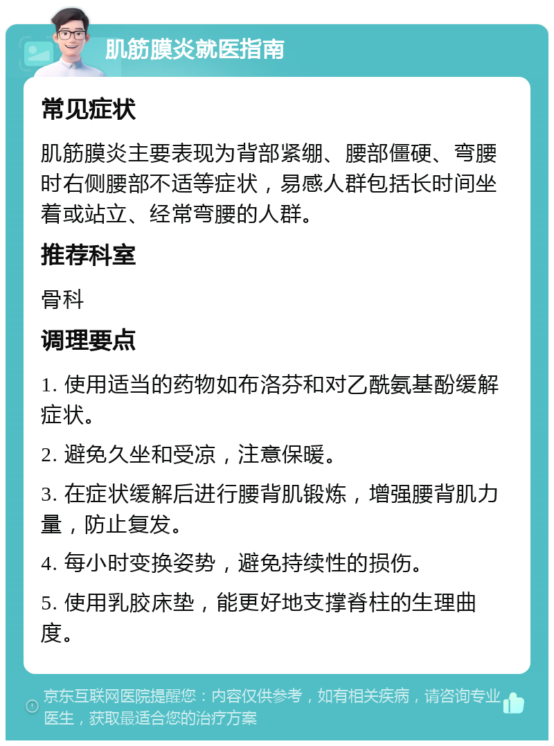 肌筋膜炎就医指南 常见症状 肌筋膜炎主要表现为背部紧绷、腰部僵硬、弯腰时右侧腰部不适等症状，易感人群包括长时间坐着或站立、经常弯腰的人群。 推荐科室 骨科 调理要点 1. 使用适当的药物如布洛芬和对乙酰氨基酚缓解症状。 2. 避免久坐和受凉，注意保暖。 3. 在症状缓解后进行腰背肌锻炼，增强腰背肌力量，防止复发。 4. 每小时变换姿势，避免持续性的损伤。 5. 使用乳胶床垫，能更好地支撑脊柱的生理曲度。