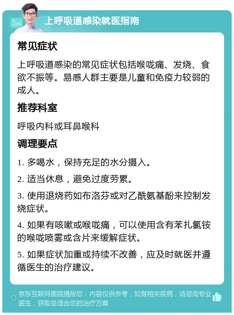 上呼吸道感染就医指南 常见症状 上呼吸道感染的常见症状包括喉咙痛、发烧、食欲不振等。易感人群主要是儿童和免疫力较弱的成人。 推荐科室 呼吸内科或耳鼻喉科 调理要点 1. 多喝水，保持充足的水分摄入。 2. 适当休息，避免过度劳累。 3. 使用退烧药如布洛芬或对乙酰氨基酚来控制发烧症状。 4. 如果有咳嗽或喉咙痛，可以使用含有苯扎氯铵的喉咙喷雾或含片来缓解症状。 5. 如果症状加重或持续不改善，应及时就医并遵循医生的治疗建议。