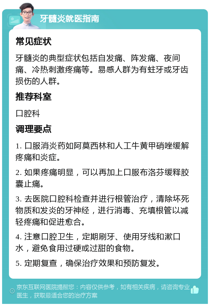 牙髓炎就医指南 常见症状 牙髓炎的典型症状包括自发痛、阵发痛、夜间痛、冷热刺激疼痛等。易感人群为有蛀牙或牙齿损伤的人群。 推荐科室 口腔科 调理要点 1. 口服消炎药如阿莫西林和人工牛黄甲硝唑缓解疼痛和炎症。 2. 如果疼痛明显，可以再加上口服布洛芬缓释胶囊止痛。 3. 去医院口腔科检查并进行根管治疗，清除坏死物质和发炎的牙神经，进行消毒、充填根管以减轻疼痛和促进愈合。 4. 注意口腔卫生，定期刷牙、使用牙线和漱口水，避免食用过硬或过甜的食物。 5. 定期复查，确保治疗效果和预防复发。