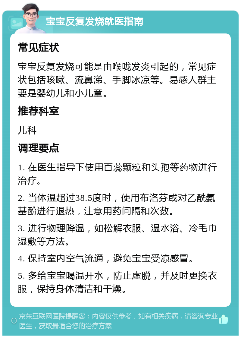 宝宝反复发烧就医指南 常见症状 宝宝反复发烧可能是由喉咙发炎引起的，常见症状包括咳嗽、流鼻涕、手脚冰凉等。易感人群主要是婴幼儿和小儿童。 推荐科室 儿科 调理要点 1. 在医生指导下使用百蕊颗粒和头孢等药物进行治疗。 2. 当体温超过38.5度时，使用布洛芬或对乙酰氨基酚进行退热，注意用药间隔和次数。 3. 进行物理降温，如松解衣服、温水浴、冷毛巾湿敷等方法。 4. 保持室内空气流通，避免宝宝受凉感冒。 5. 多给宝宝喝温开水，防止虚脱，并及时更换衣服，保持身体清洁和干燥。